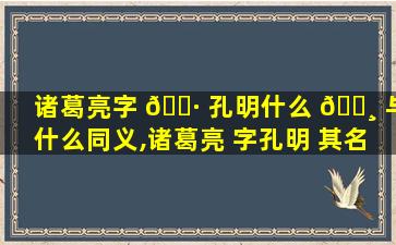 诸葛亮字 🌷 孔明什么 🌸 与什么同义,诸葛亮 字孔明 其名与字的关系是